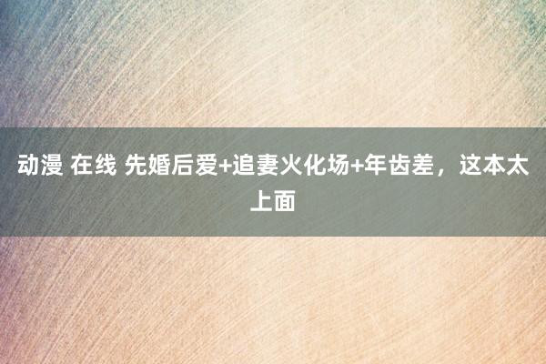 动漫 在线 先婚后爱+追妻火化场+年齿差，这本太上面