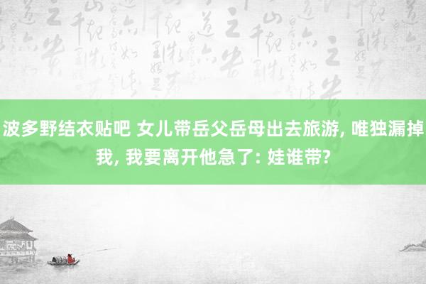 波多野结衣贴吧 女儿带岳父岳母出去旅游， 唯独漏掉我， 我要离开他急了: 娃谁带?