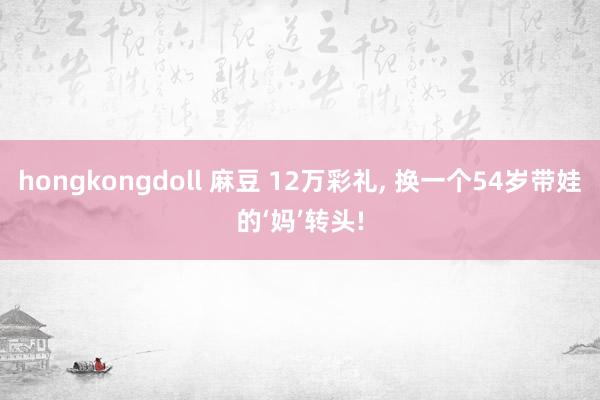 hongkongdoll 麻豆 12万彩礼， 换一个54岁带娃的‘妈’转头!