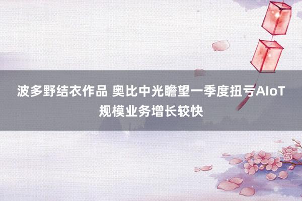 波多野结衣作品 奥比中光瞻望一季度扭亏AIoT规模业务增长较快