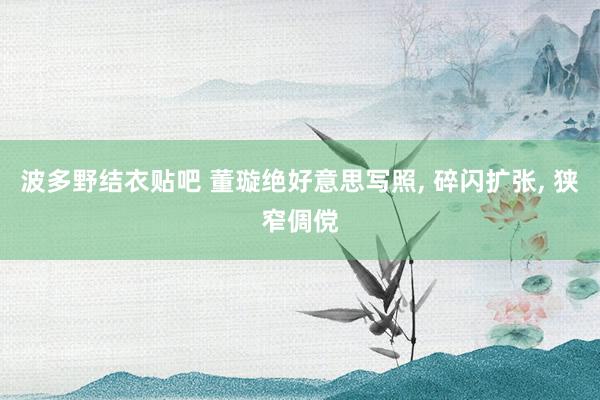 波多野结衣贴吧 董璇绝好意思写照， 碎闪扩张，<a href=
