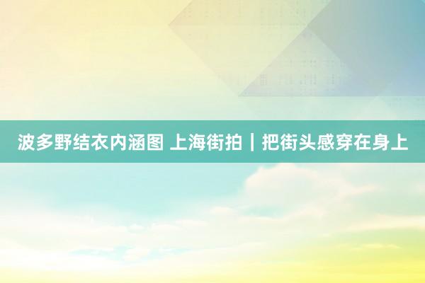 波多野结衣内涵图 上海街拍｜把街头感穿在身上