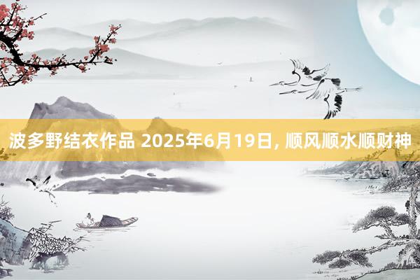 波多野结衣作品 2025年6月19日， 顺风顺水顺财神