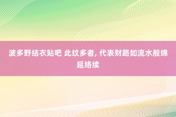 波多野结衣贴吧 此纹多者， 代表财路如流水般绵延络续