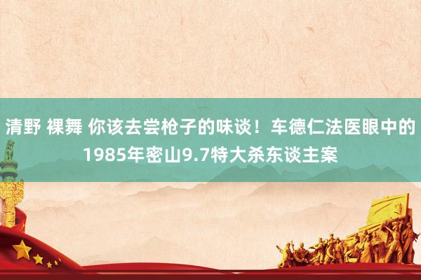 清野 裸舞 你该去尝枪子的味谈！车德仁法医眼中的1985年密山9.7特大杀东谈主案