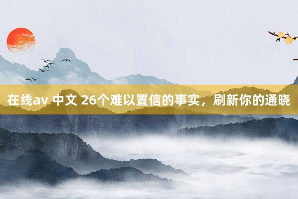 在线av 中文 26个难以置信的事实，刷新你的通晓