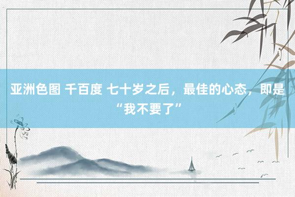 亚洲色图 千百度 七十岁之后，最佳的心态，即是“我不要了”