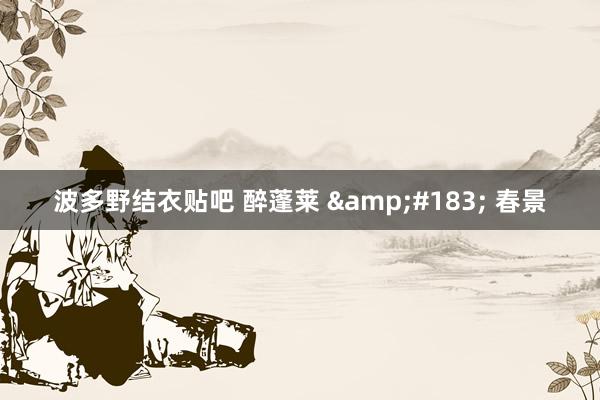 波多野结衣贴吧 醉蓬莱 &#183; 春景