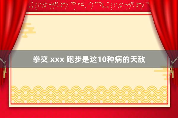 拳交 xxx 跑步是这10种病的天敌