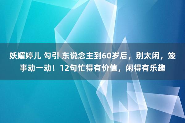 妖媚婷儿 勾引 东说念主到60岁后，别太闲，竣事动一动！12句忙得有价值，闲得有乐趣