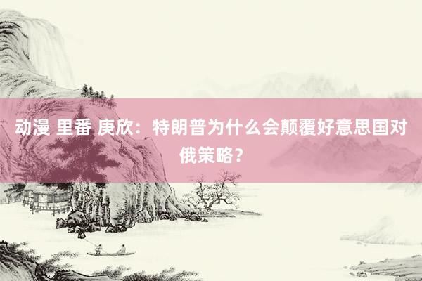 动漫 里番 庚欣：特朗普为什么会颠覆好意思国对俄策略？