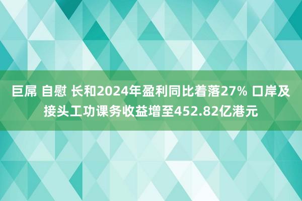 巨屌 自慰 长和2024年盈利同比着落27% 口岸及接头工功课务收益增至452.82亿港元